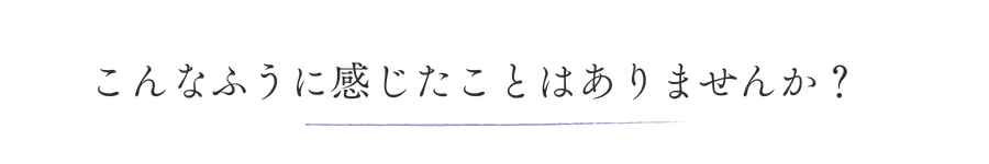 こんなふうに感じたことはありませんか？